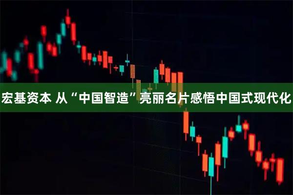 宏基资本 从“中国智造”亮丽名片感悟中国式现代化