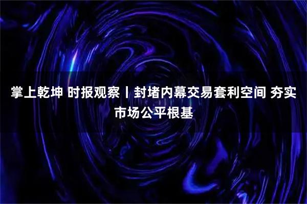 掌上乾坤 时报观察丨封堵内幕交易套利空间 夯实市场公平根基