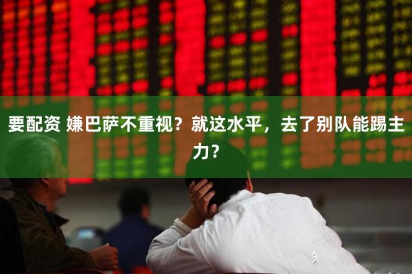 要配资 嫌巴萨不重视？就这水平，去了别队能踢主力？