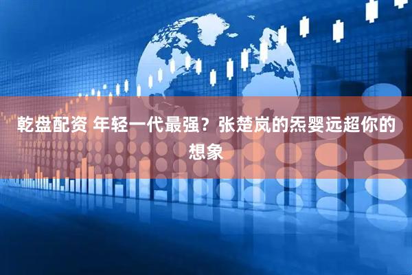 乾盘配资 年轻一代最强？张楚岚的炁婴远超你的想象