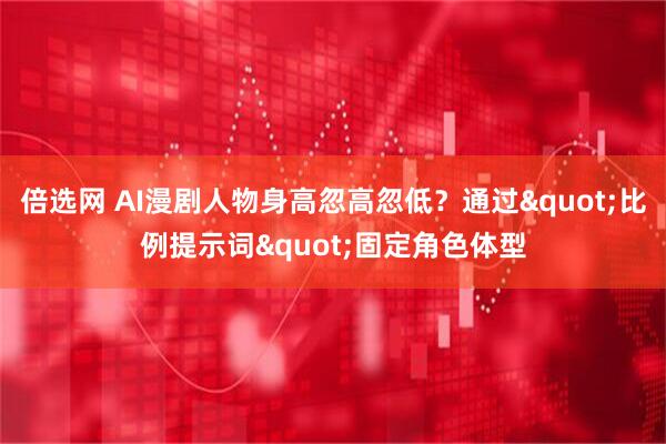 倍选网 AI漫剧人物身高忽高忽低？通过"比例提示词"固定角色体型