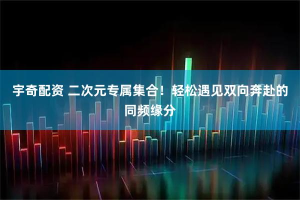 宇奇配资 二次元专属集合！轻松遇见双向奔赴的同频缘分