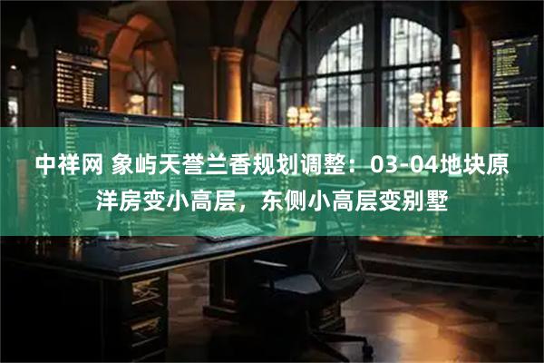 中祥网 象屿天誉兰香规划调整：03-04地块原洋房变小高层，东侧小高层变别墅