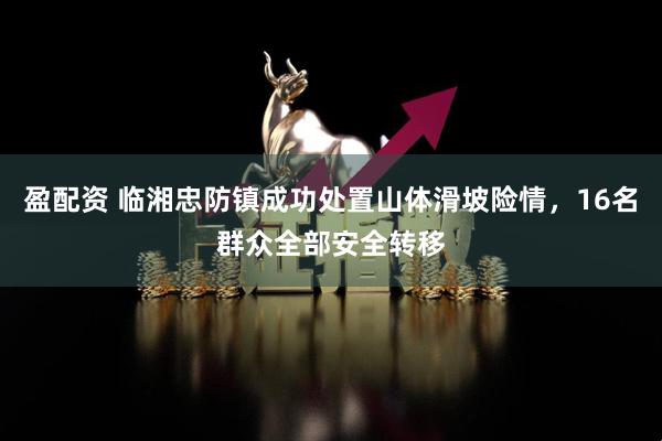 盈配资 临湘忠防镇成功处置山体滑坡险情，16名群众全部安全转移