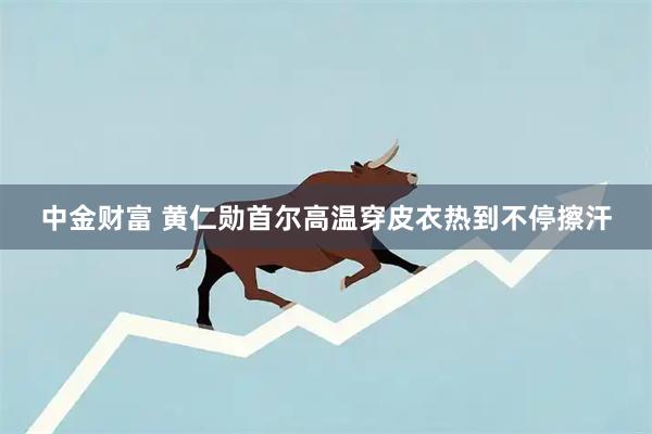 中金财富 黄仁勋首尔高温穿皮衣热到不停擦汗