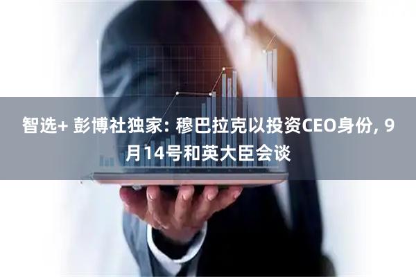 智选+ 彭博社独家: 穆巴拉克以投资CEO身份, 9月14号和英大臣会谈