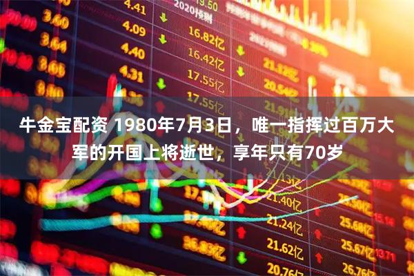 牛金宝配资 1980年7月3日，唯一指挥过百万大军的开国上将逝世，享年只有70岁