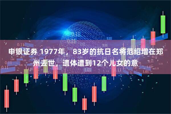 申银证券 1977年，83岁的抗日名将范绍增在郑州去世，遗体遭到12个儿女的意