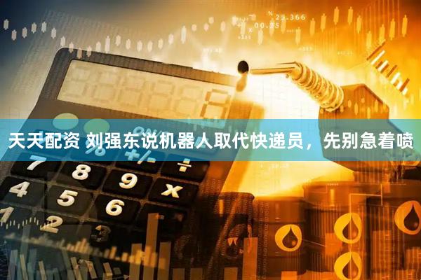 天天配资 刘强东说机器人取代快递员，先别急着喷