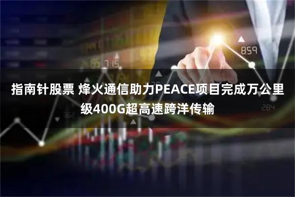 指南针股票 烽火通信助力PEACE项目完成万公里级400G超高速跨洋传输
