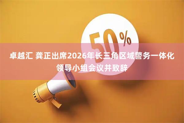卓越汇 龚正出席2026年长三角区域警务一体化领导小组会议并致辞