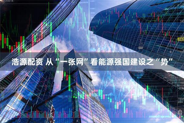 浩源配资 从“一张网”看能源强国建设之“势”