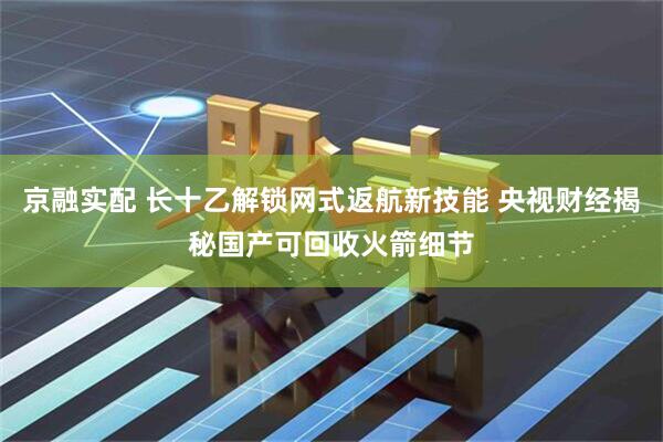 京融实配 长十乙解锁网式返航新技能 央视财经揭秘国产可回收火箭细节