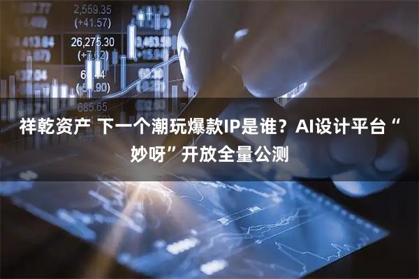 祥乾资产 下一个潮玩爆款IP是谁？AI设计平台“妙呀”开放全量公测