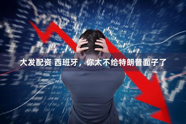 大发配资 西班牙,你太不给特朗普面子了